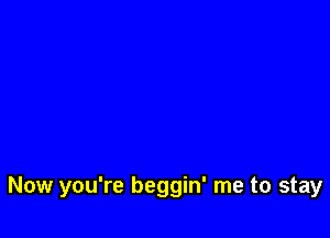 Now you're beggin' me to stay