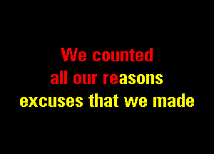 We counted

all our reasons
excuses that we made