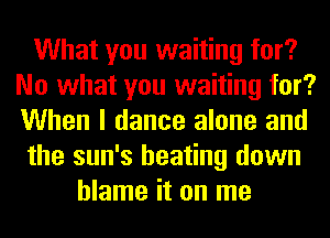 What you waiting for?
No what you waiting for?
When I dance alone and

the sun's beating down

blame it on me