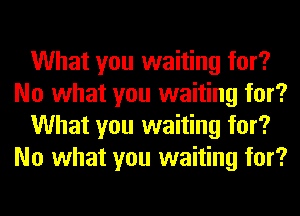What you waiting for?
No what you waiting for?
What you waiting for?
No what you waiting for?