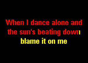 When I dance alone and

the sun's beating down
blame it on me