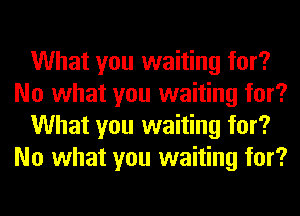 What you waiting for?
No what you waiting for?
What you waiting for?
No what you waiting for?