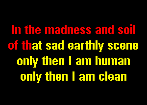 In the madness and soil
of that sad earthly scene
only then I am human
only then I am clean