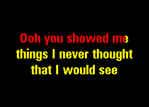 Ooh you showed me

things I never thought
that I would see