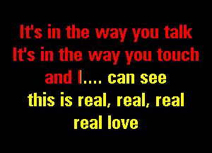 It's in the way you talk
It's in the way you touch

and I.... can see
this is real. real, real
real love