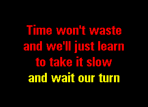 Time won't waste
and we'll just learn

to take it slow
and wait our turn