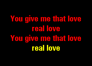 You give me that love
real love

You give me that love
real love