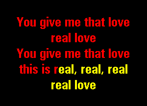 You give me that love
real love

You give me that love
this is real. real, real
real love