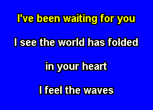 I've been waiting for you

I see the world has folded

in your heart

I feel the waves