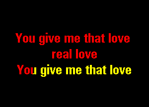 You give me that love

real love
You give me that love