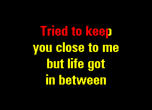 Tried to keep
you close to me

but life got
in between