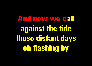 And now we call
against the tide

those distant days
oh flashing by
