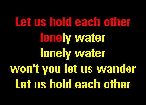 Let us hold each other
lonely water
lonely water

won't you let us wander

Let us hold each other