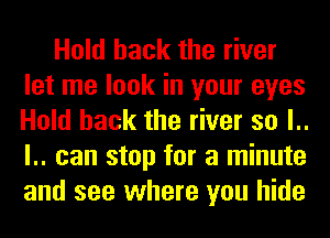 Hold hack the river
let me look in your eyes
Hold hack the river so l..
l.. can stop for a minute
and see where you hide