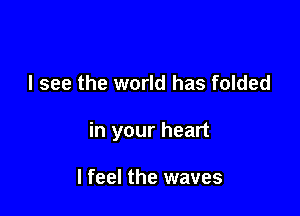 I see the world has folded

in your heart

I feel the waves