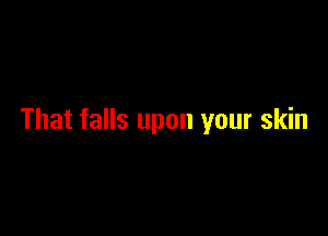 That falls upon your skin