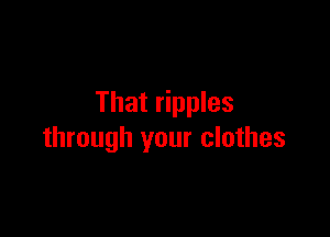 That ripples

through your clothes