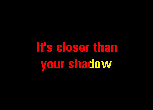 It's closer than

your shadow