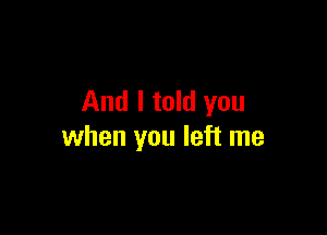 And I told you

when you left me