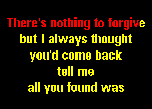 There's nothing to forgive
but I always thought
you'd come back
tell me
all you found was