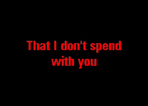 That I don't spend

with you