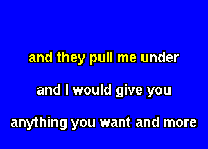 and they pull me under

and I would give you

anything you want and more