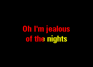 Oh I'm iealous

of the nights