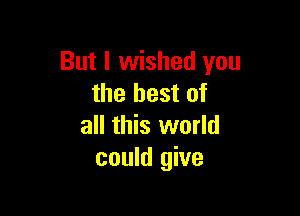 But I wished you
the best of

all this world
could give