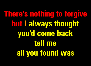 There's nothing to forgive
but I always thought
you'd come back
tell me
all you found was