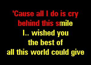 'Cause all I do is cry
behind this smile

l.. wished you
the best of
all this world could give