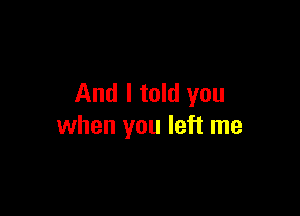 And I told you

when you left me