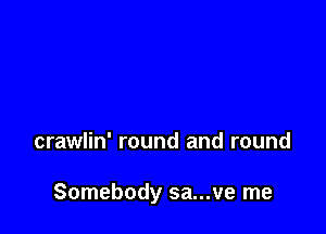 crawlin' round and round

Somebody sa...ve me