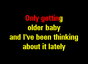 Only getting
older baby

and I've been thinking
about it lately