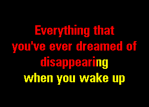 Everything that
you've ever dreamed of

disappearing
when you wake up