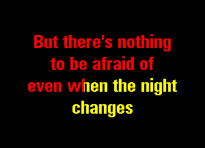 But there's nothing
to be afraid of

even when the night
changes