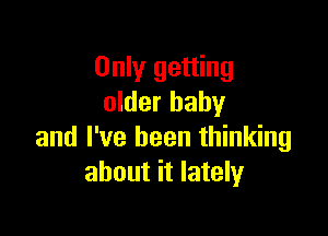 Only getting
older baby

and I've been thinking
about it lately