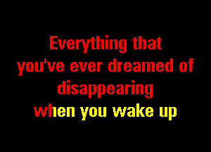 Everything that
you've ever dreamed of

disappearing
when you wake up