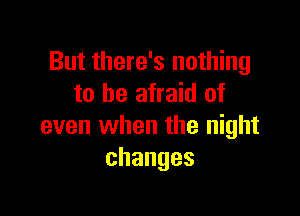 But there's nothing
to be afraid of

even when the night
changes