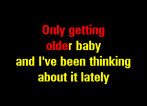 Only getting
older baby

and I've been thinking
about it lately