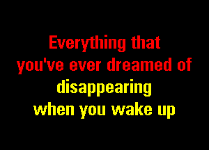 Everything that
you've ever dreamed of

disappearing
when you wake up