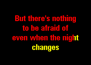 But there's nothing
to be afraid of

even when the night
changes