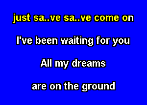 just sa..ve sa..ve come on

I've been waiting for you

All my dreams

are on the ground