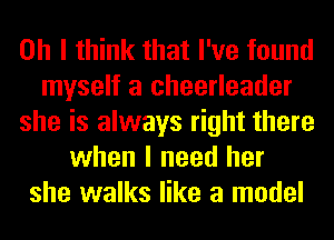 Oh I think that I've found
myself a cheerleader
she is always right there
when I need her
she walks like a model