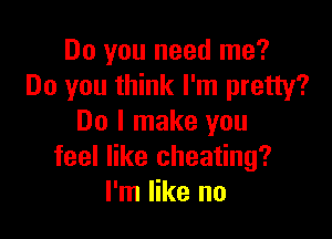 Do you need me?
Do you think I'm pretty?

Do I make you
feel like cheating?
I'm like no