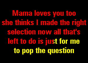 Mama loves you too
she thinks I made the right
selection now all that's
left to do is iust for me
to pop the question