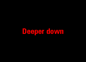 Deeper down