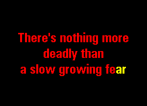 There's nothing more

deadly than
a slow growing fear