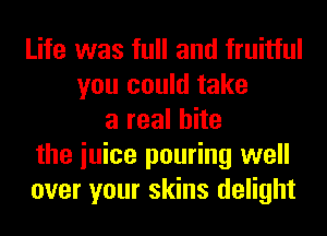 Life was full and fruitful
you could take
a real bite
the iuice pouring well
over your skins delight