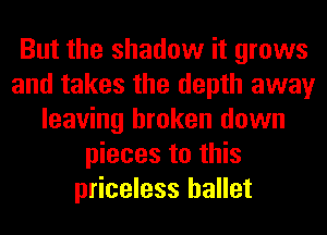 But the shadow it grows
and takes the depth away
leaving broken down
pieces to this
priceless ballet