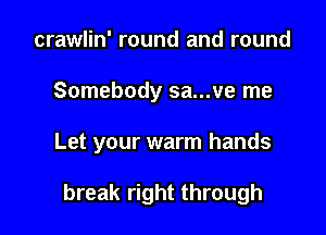 crawlin' round and round

Somebody sa...ve me

Let your warm hands

break right through